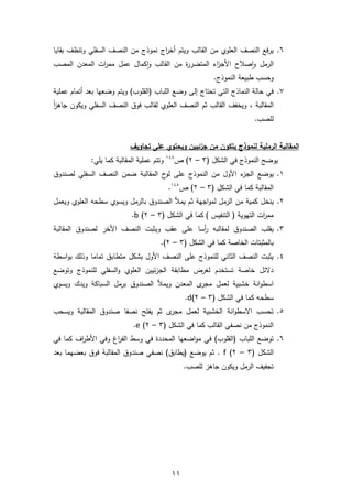 11
6.‫ويتم‬ ‫القالب‬ ‫من‬ ‫العلوي‬ ‫النصف‬ ‫فع‬‫ر‬‫ي‬‫اج‬‫ر‬‫أخ‬‫بقايا‬ ‫وتنظف‬ ‫السفلي‬ ‫النصف‬ ‫من‬ ‫نموذج‬
‫الرمل‬‫صالح‬‫ا‬‫و‬‫القالب‬ ‫من‬ ‫ة‬‫ر‬‫المتضر‬ ‫اء‬‫ز‬‫األج‬‫كمال‬‫ا‬‫و‬‫المصب‬ ‫المعدن‬ ‫ات‬‫ر‬‫مم‬ ‫عمل‬
.‫النموذج‬ ‫طبيعة‬ ‫وحسب‬
7.‫تحتا‬ ‫التي‬ ‫النماذج‬ ‫حالة‬ ‫في‬‫ج‬‫إلى‬‫عمل‬ ‫أتمام‬ ‫بعد‬ ‫وضعها‬ ‫ويتم‬ )‫(القلوب‬ ‫اللباب‬ ‫وضع‬‫ية‬
, ‫المقالبة‬‫ويكون‬ ‫السفلي‬ ‫النصف‬ ‫فوق‬ ‫لقالب‬ ‫العلوي‬ ‫النصف‬ ‫ثم‬ ‫القالب‬ ‫ويخفف‬‫ا‬‫ز‬‫جاه‬
.‫للصب‬
‫يتكو‬ ‫لنموذج‬ ‫الرملية‬ ‫المقالبة‬‫تجاويف‬ ‫على‬ ‫ويحتوي‬ ‫جزئيين‬ ‫من‬ ‫ن‬
‫يوضح‬( ‫الشكل‬ ‫في‬ ‫النموذج‬3–2‫ص‬ )148
‫كم‬ ‫المقالبة‬ ‫عملية‬ ‫وتتم‬:‫يلي‬ ‫ا‬
1.‫يوضع‬‫لصندوق‬ ‫السفلي‬ ‫النصف‬ ‫ضمن‬ ‫المقالبة‬ ‫ح‬‫لو‬ ‫على‬ ‫النموذج‬ ‫من‬ ‫األول‬ ‫ء‬‫الجز‬
( ‫الشكل‬ ‫في‬ ‫كما‬ ‫المقالبة‬3–2‫ص‬ )148
.
2.‫ينخل‬‫من‬ ‫كمية‬‫ويعمل‬ ‫العلوي‬ ‫سطحه‬ ‫ويسوي‬ ‫بالرمل‬ ‫الصندوق‬ ‫يمأل‬ ‫ثم‬ ‫اجهة‬‫و‬‫لم‬ ‫الرمل‬
( ‫الشكل‬ ‫في‬ ‫كما‬ ) ‫التنفيس‬ ( ‫التهوية‬ ‫ات‬‫ر‬‫مم‬3–2)b.
3.‫الصندوق‬ ‫يقلب‬‫لمقالب‬‫ه‬‫أسا‬‫ر‬‫ويثبت‬ ‫عقب‬ ‫على‬‫المقالبة‬ ‫لصندوق‬ ‫األخر‬ ‫النصف‬
( ‫الشكل‬ ‫في‬ ‫كما‬ ‫الخاصة‬ ‫بالمثبتات‬3–2.)
4.‫متطابق‬ ‫بشكل‬ ‫األول‬ ‫النصف‬ ‫على‬ ‫للنموذج‬ ‫الثاني‬ ‫النصف‬ ‫يثبت‬‫تماما‬‫اسطة‬‫و‬‫ب‬ ‫وذلك‬
‫وتوضع‬ ‫للنموذج‬ ‫السفلي‬‫و‬ ‫العلوي‬ ‫ئيين‬‫ز‬‫الج‬ ‫مطابقة‬ ‫لغرض‬ ‫تستخدم‬ ‫خاصة‬ ‫دالئل‬
‫المع‬ ‫ى‬‫مجر‬ ‫لعمل‬ ‫خشبية‬ ‫انة‬‫و‬‫اسط‬‫ويسوي‬ ‫ويدك‬ ‫السباكة‬ ‫برمل‬ ‫الصندوق‬ ‫ويمأل‬ ‫دن‬
‫سطحه‬( ‫الشكل‬ ‫في‬ ‫كما‬3–2)d.
5.‫يفتح‬ ‫ثم‬ ‫ى‬‫مجر‬ ‫لعمل‬ ‫الخشبية‬ ‫انة‬‫و‬‫االسط‬ ‫تحسب‬‫نصفا‬‫ويسحب‬ ‫المقالبة‬ ‫صندوق‬
( ‫الشكل‬ ‫في‬ ‫كما‬ ‫القالب‬ ‫نصفي‬ ‫من‬ ‫النموذج‬3–2)e.
6.‫في‬ )‫(القلوب‬ ‫اللباب‬ ‫توضع‬‫في‬ ‫كما‬ ‫اف‬‫ر‬‫األط‬ ‫وفي‬ ‫اغ‬‫ر‬‫الف‬ ‫وسط‬ ‫في‬ ‫المحددة‬ ‫اضعها‬‫و‬‫م‬
( ‫الشكل‬3–2)f‫بعد‬ ‫بعضهما‬ ‫فوق‬ ‫المقالبة‬ ‫صندوق‬ ‫نصفي‬ )‫(يطابق‬ ‫يوضع‬ ‫ثم‬ .
.‫للصب‬ ‫جاهز‬ ‫ويكون‬ ‫الرمل‬ ‫تجفيف‬
 