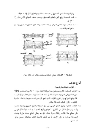 13
4.‫الن‬ ‫نصف‬ ‫وسحب‬ ‫الصندوق‬ ‫من‬ ‫الثالث‬ ‫ء‬‫الجز‬ ‫فع‬‫ر‬( ‫شكل‬ ‫العلوي‬ ‫موذج‬3-3)d.
5.‫للصندوق‬ ‫العلوي‬ ‫ء‬‫الجز‬ ‫فع‬‫ر‬‫و‬ ‫المجموعة‬ ‫قلب‬( ‫شكل‬ ‫الثاني‬ ‫النموذج‬ ‫نصف‬ ‫ـحب‬‫ـ‬‫س‬‫,و‬3
-3)e.
6.‫ويصبح‬ ‫للصندوق‬ ‫العلوي‬ ‫ء‬‫الجز‬ ‫ويعاد‬ ‫القالب‬ ‫ويجفف‬ ‫اكز‬‫ر‬‫الم‬ ‫في‬ ‫بموضعه‬ ‫اللب‬ ‫ضع‬
.‫الصب‬ ‫لعملية‬ ‫ا‬‫ز‬‫جاه‬
( ‫شكل‬3-3‫ثالثة‬ ‫ذي‬ ‫مقالبة‬ ‫صندوق‬ ‫باستخدام‬ ‫نموذج‬ ‫مقالبة‬ )‫اء‬‫ز‬‫إج‬
‫اع‬‫و‬‫أن‬‫ا‬‫و‬‫الق‬‫لب‬
1.‫الب‬‫و‬‫الق‬,‫الرملية‬‫وتم‬‫شرحها‬.
‫ب‬-‫ـع‬‫م‬ ‫ـة‬‫ي‬‫النق‬ ‫ـيليكا‬‫س‬‫ال‬ ‫ـن‬‫م‬ ‫يج‬‫ز‬‫ـ‬‫م‬ ‫ـن‬‫م‬ ‫تتكون‬ :‫السمنتية‬ ‫الب‬‫و‬‫الق‬(10)‫و‬ ‫ـمنت‬‫س‬‫ال‬ ‫ـن‬‫م‬ %(5)%
‫ـدة‬‫ـ‬‫م‬‫ل‬ ‫ـتعمال‬‫ـ‬‫س‬‫لال‬ ‫ـالح‬‫ـ‬‫ص‬ ‫يج‬‫ز‬‫ـ‬‫ـ‬‫م‬‫ال‬ ‫ـى‬‫ـ‬‫ق‬‫ويب‬ ‫ـاء‬‫ـ‬‫م‬‫ال‬ ‫ـن‬‫ـ‬‫م‬3‫ـف‬‫ـ‬‫ج‬‫لي‬ ‫ـرك‬‫ـ‬‫ت‬‫ي‬ ‫ـب‬‫ـ‬‫ل‬‫القا‬ ‫ـل‬‫ـ‬‫م‬‫ع‬ ‫ـد‬‫ـ‬‫ع‬‫وب‬ ‫ـاعات‬‫ـ‬‫س‬
‫قبل‬‫ـع‬‫ف‬‫ر‬‫قل‬ ‫ـع‬‫م‬ ‫ـة‬‫م‬‫القدي‬ ‫ـب‬‫ل‬‫ا‬‫و‬‫الق‬ ‫ين‬‫ز‬‫ـ‬‫خ‬‫ت‬ ‫ـتم‬‫ي‬‫و‬ ‫ـوذج‬‫م‬‫الن‬‫ـبة‬‫س‬‫منا‬ ‫ـات‬‫ح‬‫فت‬ ‫ـل‬‫م‬‫ويع‬ ‫ـمنت‬‫س‬‫ال‬ ‫ـن‬‫م‬ ‫ـل‬‫ي‬
.‫عالية‬ ‫دقة‬ ‫ذات‬ ‫الب‬‫و‬‫الق‬ ‫وتكون‬ ,‫للتفتيش‬
‫ت‬-‫الخشب‬ ‫ة‬‫ر‬‫ونشا‬ ‫ي‬‫ار‬‫ر‬‫الح‬ ‫الطين‬‫و‬ ‫السيليكا‬ ‫رمل‬ ‫من‬ ‫الرملي‬ ‫الطفل‬ ‫يتكون‬ :‫الطفلية‬ ‫الب‬‫و‬‫الق‬
‫االعتيادي‬ ‫الطابوق‬ ‫من‬ ‫الشكل‬ ‫عمل‬ ‫ويتم‬ ‫الماء‬‫و‬‫اح‬‫و‬‫أل‬‫و‬‫الر‬ ‫الطفل‬ ‫خليط‬ ‫يضاف‬ ‫ثم‬ ‫الحديد‬‫ملي‬
‫و‬ ‫القالب‬ ‫هذا‬ ‫سطح‬ ‫على‬‫يدويا‬ ‫يشكل‬‫بشكل‬‫أدق‬‫بمادة‬ ‫الناتج‬ ‫يغطي‬ ‫ثم‬‫وتجف‬ ‫ية‬‫ر‬‫ا‬‫ر‬‫ح‬
‫فرن‬ ‫في‬ ‫المجموعة‬‫أو‬‫على‬‫األرض‬‫جاهز‬ ‫ويصبح‬ ‫ميكانيكيا‬ ‫القالب‬ ‫تفاصيل‬ ‫تشكيل‬ ‫يتم‬ ‫ثم‬
.‫لالستعمال‬
 
