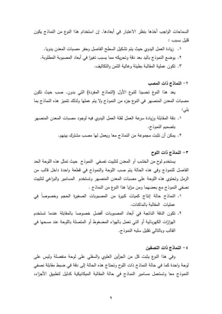 2
‫السماحات‬‫اجب‬‫و‬‫ال‬‫أخذها‬‫في‬ ‫االعتبار‬ ‫بنظر‬‫أبعادها‬.‫إن‬‫يكون‬ ‫النماذج‬ ‫من‬ ‫ع‬‫النو‬ ‫هذا‬ ‫استخدام‬
‫بسبب‬ ‫قليل‬:
1.‫مصبات‬ ‫وحفر‬ ‫الفاصل‬ ‫السطح‬ ‫تشكيل‬ ‫يتم‬ ‫حيث‬ ‫اليدوي‬ ‫العمل‬ ‫يادة‬‫ز‬‫المعدن‬.‫يدويا‬
2.‫يوضع‬‫النموذج‬‫يسبب‬ ‫مما‬ ‫يكه‬‫ر‬‫وتح‬ ‫دقة‬ ‫بعد‬ ‫باليد‬‫ا‬‫ر‬‫تغي‬‫في‬‫أبعاد‬‫المصبوبة‬.‫المطلوبة‬
3.‫المقا‬ ‫عملية‬ ‫تكون‬‫ل‬.‫التكاليف‬‫و‬ ‫الثمن‬ ‫وغالية‬ ‫بطيئة‬ ‫بة‬
2-‫ال‬‫المصب‬ ‫ذات‬ ‫نماذج‬
‫ع‬‫النو‬ ‫هذا‬ ‫يعد‬‫تحسينا‬‫األول‬ ‫ع‬‫للنو‬)‫المفردة‬ ‫(النماذج‬‫التي‬‫بدون‬.‫تكون‬ ‫حيث‬ ‫صب‬
‫ال‬‫و‬ ‫النموذج‬ ‫من‬ ‫ء‬‫جز‬ ‫ع‬‫النو‬ ‫في‬ ‫المنصهر‬ ‫المعدن‬ ‫مصبات‬‫عملها‬ ‫يتم‬‫ولذلك‬‫ت‬‫تم‬‫ي‬‫النماذج‬ ‫هذه‬ ‫ز‬‫بما‬
:‫يلي‬
1.‫ال‬ ‫المعدن‬ ‫مصبات‬ ‫لوجود‬ ‫فيه‬ ‫اليدوي‬ ‫العمل‬ ‫لقلة‬ ‫العمل‬ ‫عة‬‫سر‬ ‫يادة‬‫ز‬‫و‬ ‫المقابلة‬ ‫دقة‬‫منص‬‫هر‬
.‫النموذج‬ ‫بتصميم‬
2.‫يمكن‬‫أن‬.‫بينهم‬ ‫مشترك‬ ‫مصب‬ ‫لها‬ ‫ويعمل‬ ‫معا‬ ‫النماذج‬ ‫من‬ ‫مجموعة‬ ‫تثبت‬
3-‫اللوح‬ ‫ذات‬ ‫النماذج‬
‫الخشب‬ ‫من‬ ‫ح‬‫لو‬ ‫يستخدم‬‫آو‬‫الحد‬ ‫اللوحة‬ ‫هذه‬ ‫تمثل‬ ‫حيث‬ ‫النموذج‬ ‫تصفي‬ ‫لتثبيت‬ ‫المعدن‬
‫داخل‬ ‫احدة‬‫و‬ ‫قطعة‬ ‫في‬ ‫النموذج‬‫و‬ ‫اللوحة‬ ‫صب‬ ‫يتم‬ ‫الحالة‬ ‫هذه‬ ‫وفي‬ ‫للنموذج‬ ‫الفاصل‬‫من‬ ‫قالب‬
‫وتستخدم‬ ‫المنصهر‬ ‫المعدن‬ ‫مصبات‬ ‫على‬ ‫اللوحة‬ ‫هذه‬ ‫وتحتوي‬ ‫الرمل‬‫لتثبيت‬ ‫اغي‬‫ر‬‫الب‬‫و‬ ‫المسامير‬
. ‫النماذج‬ ‫من‬ ‫ع‬‫النو‬ ‫هذا‬ ‫ايا‬‫ز‬‫م‬ ‫ومن‬ ‫بعضهما‬ ‫مع‬ ‫النموذج‬ ‫نصفي‬
1.‫النماذج‬‫حالة‬‫إنتاج‬‫وخصوصا‬ ‫الحجم‬ ‫ة‬‫ر‬‫الصغي‬ ‫المصبوبات‬ ‫من‬ ‫ة‬‫ر‬‫كبي‬ ‫كميات‬‫في‬
‫الم‬ ‫عمليات‬‫قالبة‬‫بالماكنات‬.
2.‫الدقة‬ ‫تكون‬‫في‬ ‫الناتجة‬‫أبعاد‬‫المصبوبات‬‫أفضل‬‫تستخدم‬ ‫عندما‬ ‫بالمقابلة‬ ‫خصوصا‬
‫بائية‬‫ر‬‫الكه‬ ‫ات‬‫ز‬‫ا‬‫ز‬‫اله‬‫أو‬‫اء‬‫و‬‫باله‬ ‫تعمل‬ ‫التي‬‫المضغوط‬‫أو‬‫مس‬ ‫عند‬ ‫باللوحة‬ ‫المتصلة‬‫حها‬‫في‬
‫وبالتالي‬ ‫القالب‬‫ت‬‫قل‬‫يل‬‫سلبه‬.‫النموذج‬
4-‫النصفين‬ ‫ذات‬ ‫النماذج‬
‫من‬ ‫كل‬ ‫يثبت‬ ‫ع‬‫النو‬ ‫هذا‬ ‫وفي‬‫أين‬‫ز‬‫الج‬‫لو‬ ‫على‬ ‫السفلي‬‫و‬ ‫العلوي‬‫على‬ ‫وليس‬ ‫منفصلة‬ ‫حة‬
‫الحالة‬ ‫هذه‬ ‫وتحتاج‬ ‫ح‬‫اللو‬ ‫ذات‬ ‫النماذج‬ ‫حالة‬ ‫في‬ ‫كما‬ ‫احدة‬‫و‬ ‫لوحة‬‫إلى‬‫ضبط‬ ‫في‬ ‫دقة‬‫نصفي‬ ‫مقابلة‬
‫م‬ ‫وتستعمل‬ ‫معا‬ ‫النموذج‬‫س‬‫ا‬‫مي‬‫ر‬‫الميكانيكية‬ ‫المقالبة‬ ‫حالة‬ ‫في‬ ‫النماذج‬‫لتطبيق‬ ‫كدليل‬‫اء‬‫ز‬‫األج‬,
 