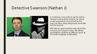 Detective Swanson (Nathan J)
A mysterious man, with an eye for justice.
His past is shrouded in enigma, he comes
across as abrasive in his pursuit for the
truth. He has a sharp tongue and wont take
lip from anyone.
Well felt we need someone who show little
humanity and appear empty.We believe
that Nathan would be an effective actor as
he is able to appear emotionless.
 
