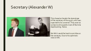 Secretary (AlexanderW)
This character breaks the stereotype
of the secretary of the 1930’s, who was
expected to be a women.They seen as
someone who spends most of the time
daydreaming. Naïve.
We felt it would be best to cast Alex as
the secretary. Due to his optimistic
view on life.
 