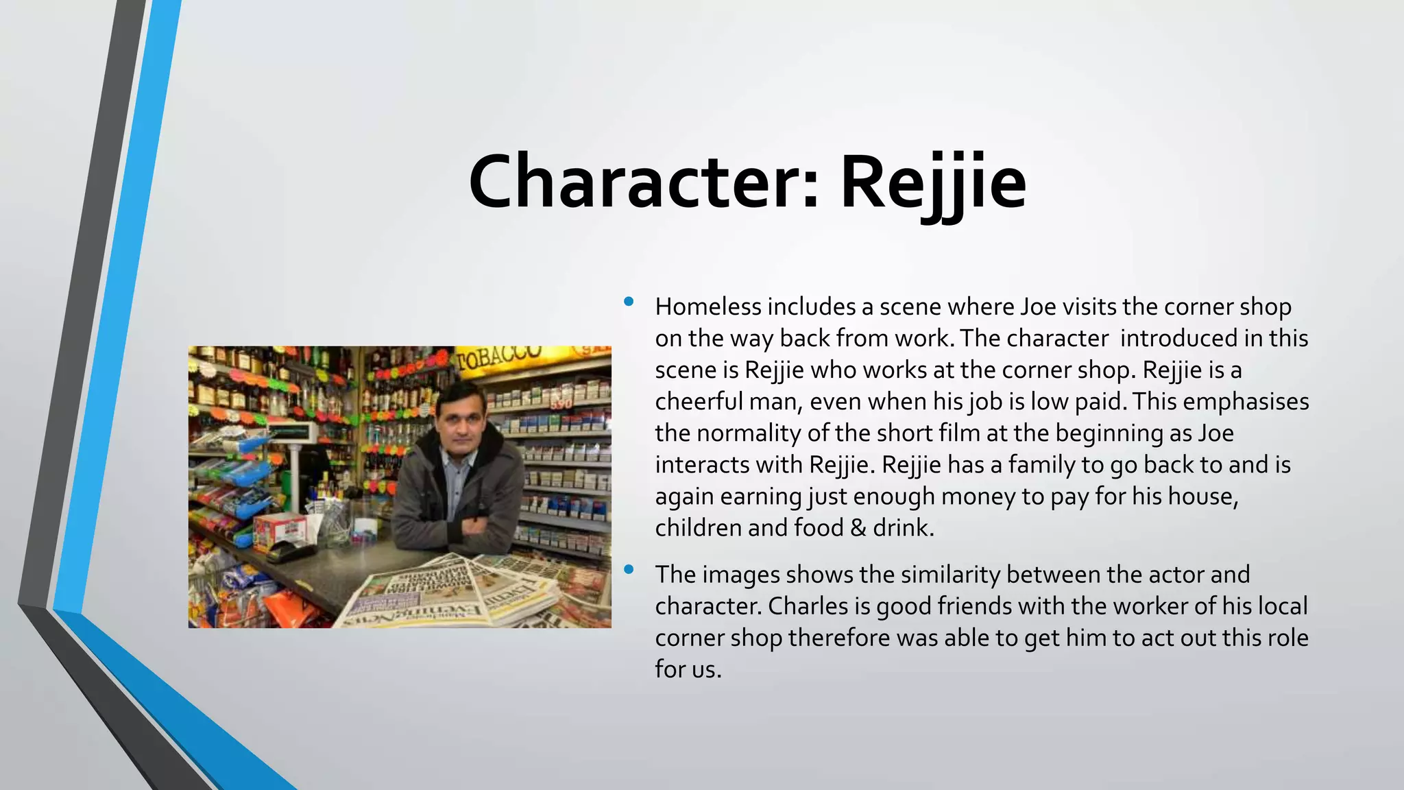 Character: Rejjie
• Homeless includes a scene where Joe visits the corner shop
on the way back from work.The character introduced in this
scene is Rejjie who works at the corner shop. Rejjie is a
cheerful man, even when his job is low paid.This emphasises
the normality of the short film at the beginning as Joe
interacts with Rejjie. Rejjie has a family to go back to and is
again earning just enough money to pay for his house,
children and food & drink.
• The images shows the similarity between the actor and
character. Charles is good friends with the worker of his local
corner shop therefore was able to get him to act out this role
for us.
 
