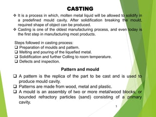 CASTING
 It is a process in which, molten metal liquid will be allowed to solidify in
a predefined mould cavity. After solidification breaking the mould,
required shape of object can be produced.
 Casting is one of the oldest manufacturing process, and even today is
the first step in manufacturing most products.
1
Steps followed in casting process:
 Preparation of moulds and pattern.
 Melting and pouring of the liquefied metal.
 Solidification and further Colling to room temperature.
 Defects and inspection.
Pattern and mould
 A pattern is the replica of the part to be cast and is used to
produce mould cavity.
 Patterns are made from wood, metal and plastic.
 A mould is an assembly of two or more metal/wood blocks, or
bounded refractory particles (sand) consisting of a primary
cavity.
 