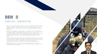 BEN S
SPECIAL OPERATIVE
2
• Ben S is a prestigious actor, with a sizeable repertoire of
films in which he has acted, such as ‘Duty Calls’ and ‘The
Hungry Games’. This elite history of Ben’s made him the
perfect actor for this film as it demonstrates his acting
prowess.
• During the summer holiday, Ben introduced us to Evan Muir’s
YouTube channel. He was eager to join us for a project, as
it takes heavy inspiration. We would turn to Ben for
further consultancy when implementing codes and conventions
found in Evan Muir’s work. As Ben greatly enjoys Evan’s
short films, we felt that he would enjoy acting in our
project.
• Ben’s understanding of the SCP fandom and Evan’s work, has
enabled him to understand what is expected from an actor in
this genre and them. He understands that the special forces
that would be sent to confront a monster/being of
supernatural nature would be elite and uncompromising.
• We gave Ben the role of one the operatives as we were
confident he would understand the themes and conventions we
wanted to be conveyed.
 
