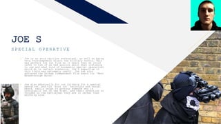FR
JOE S
SPECIAL OPERATIVE
• Joe is an avid thriller enthusiast, as well as being
very knowledgeable within the military sector. This
was perfect for our film as it meant that we could
refer to him if we had queries about what costuming
to use and what kind of movements special operatives
would do in certain scenarios. Joe’s expertise in
this field was extremely useful. Joe has also
achieved the Gotham Independent Film award for ‘Best
Breakthrough Actor’
• Joe also physically fit our criteria for a special
operative, and his ‘buzz cut’ hairstyle and casual
beard, really helps to portray someone who is
continually out on the fight, and their attention is
focused on the battle/war they are in rather than
anything else.
3
 