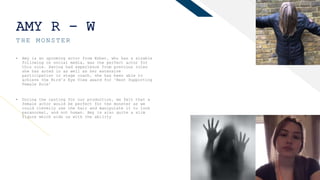 FR
AMY R - W
THE MONSTER
4
• Amy is an upcoming actor from Esher, who has a sizable
following on social media, was the perfect actor for
this role. Having had experience from previous roles
she has acted in as well as her extensive
participation in stage coach, she has been able to
achieve the Bird’s Eye View award for ‘Best Supporting
Female Role’
• During the casting for our production, we felt that a
female actor would be perfect for the monster as we
could cleverly use the hair and manipulate it to look
paranormal, and not human. Amy is also quite a slim
figure which aids us with the ability
 