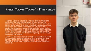 Kieran Tucker ‘Tucker’ – Finn Hanley
• Kieran Tucker is a builder who has lived in Walton his
whole life. He has recently been fired from his job
because he turned up to work drunk too many times. He
speaks like a ‘chav’ and wears football hooligan clothing.
He spends most of his life in the pub where he has
gained the respect of many citizens of the town. He has
a criminal record due to cases of domestic abuse against
Lottie, due to Lottie cheating on him a lot. He has also
spent time in prison due to street fighting. He is a major
suspect of the murder.
• Finn has been cast as Tucker as he is confident in front
of the camera and therefore can do a good accent that
portrays the type of character Tucker is. He also has
clothing at home that represents the type of character
Tucker is.
 
