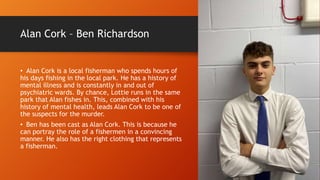 Alan Cork – Ben Richardson
• Alan Cork is a local fisherman who spends hours of
his days fishing in the local park. He has a history of
mental illness and is constantly in and out of
psychiatric wards. By chance, Lottie runs in the same
park that Alan fishes in. This, combined with his
history of mental health, leads Alan Cork to be one of
the suspects for the murder.
• Ben has been cast as Alan Cork. This is because he
can portray the role of a fishermen in a convincing
manner. He also has the right clothing that represents
a fisherman.
 