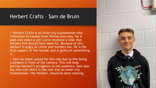 Herbert Crafts – Sam de Bruin
• Herbert Crafts is an inner-city businessman who
commutes to London from Walton everyday. He is
posh and wears a suit Lottie received a raise that
Herbert felt should have been his. Because of this,
Herbert is angry at Lottie and murders her. He is the
final suspect of the murder and is guilty of committing
it.
• Sam has been casted for this role due to him being
confident in front of the camera. This will help
portray Herbert’s arrogance to the audience. Sam also
has nice suit which is like one that an inner-city
businessman, like Herbert, would be seen wearing.
 
