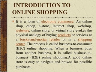 INTRODUCTION TO
ONLINE SHOPPING
It is a form of electronic commerce. An online
shop, eshop, e-store, Internet shop, webshop,
webstore, online store, or virtual store evokes the
physical analogy of buying products or services at
a bricks-and-mortar retailer or in a shopping
center. The process is called business-to-consumer
(B2C) online shopping. When a business buys
from another business, it is called business-to-
business (B2B) online shopping.A good online
store is easy to navigate and browse for possible
purchases..
 