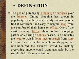 The act of purchasing products or services over
the Internet. Online shopping has grown in
popularity over the years, mainly because people
find it convenient and easy to bargain shop from
the comfort of their home or office. One of the
most enticing factor about online shopping,
particularly during a holiday season, is it alleviates
the need to wait in long lines or search from store
to store for a particular item.Online shopping has
revolutionized the business world by making
everything anyone could want available by the
simple click of a mouse button.
• DEFINATION
 