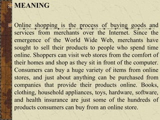 MEANING
Online shopping is the process of buying goods and
services from merchants over the Internet. Since the
emergence of the World Wide Web, merchants have
sought to sell their products to people who spend time
online. Shoppers can visit web stores from the comfort of
their homes and shop as they sit in front of the computer.
Consumers can buy a huge variety of items from online
stores, and just about anything can be purchased from
companies that provide their products online. Books,
clothing, household appliances, toys, hardware, software,
and health insurance are just some of the hundreds of
products consumers can buy from an online store.
 