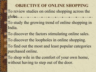 To review studies on online shopping across the
globe.
To study the growing trend of online shopping in
India.
To discover the factors stimulating online sales.
To discover the loopholes in online shopping.
To find out the most and least popular categories
purchased online.
To shop wile in the comfort of your own home,
without having to step out of the door.
OBJECTIVE OF ONLINE SHOPPING
 