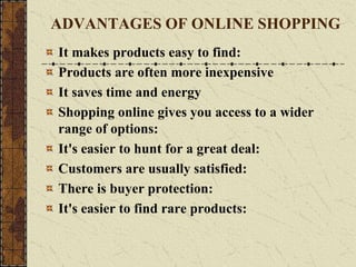 ADVANTAGES OF ONLINE SHOPPING
It makes products easy to find:
Products are often more inexpensive
It saves time and energy
Shopping online gives you access to a wider
range of options:
It's easier to hunt for a great deal:
Customers are usually satisfied:
There is buyer protection:
It's easier to find rare products:
 
