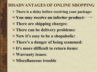 DISADVANTAGES OF ONLINE SHOPPING
There is a delay before receiving your package:
You may receive an inferior product:
There are shipping charges:
There can be delivery problems:
Now it's easy to be a shopaholic:
There's a danger of being scammed:
It's more difficult to return items:
Warranty issues:
Miscellaneous trouble
 