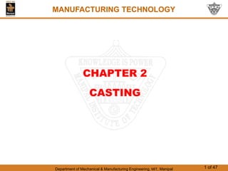 Department of Mechanical & Manufacturing Engineering, MIT, Manipal 1 of 47
MANUFACTURING TECHNOLOGY
CHAPTER 2
CASTING
MANUFACTURING TECHNOLOGY
 