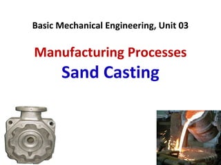 Basic Mechanical Engineering, Unit 03
Manufacturing Processes
Sand Casting
 