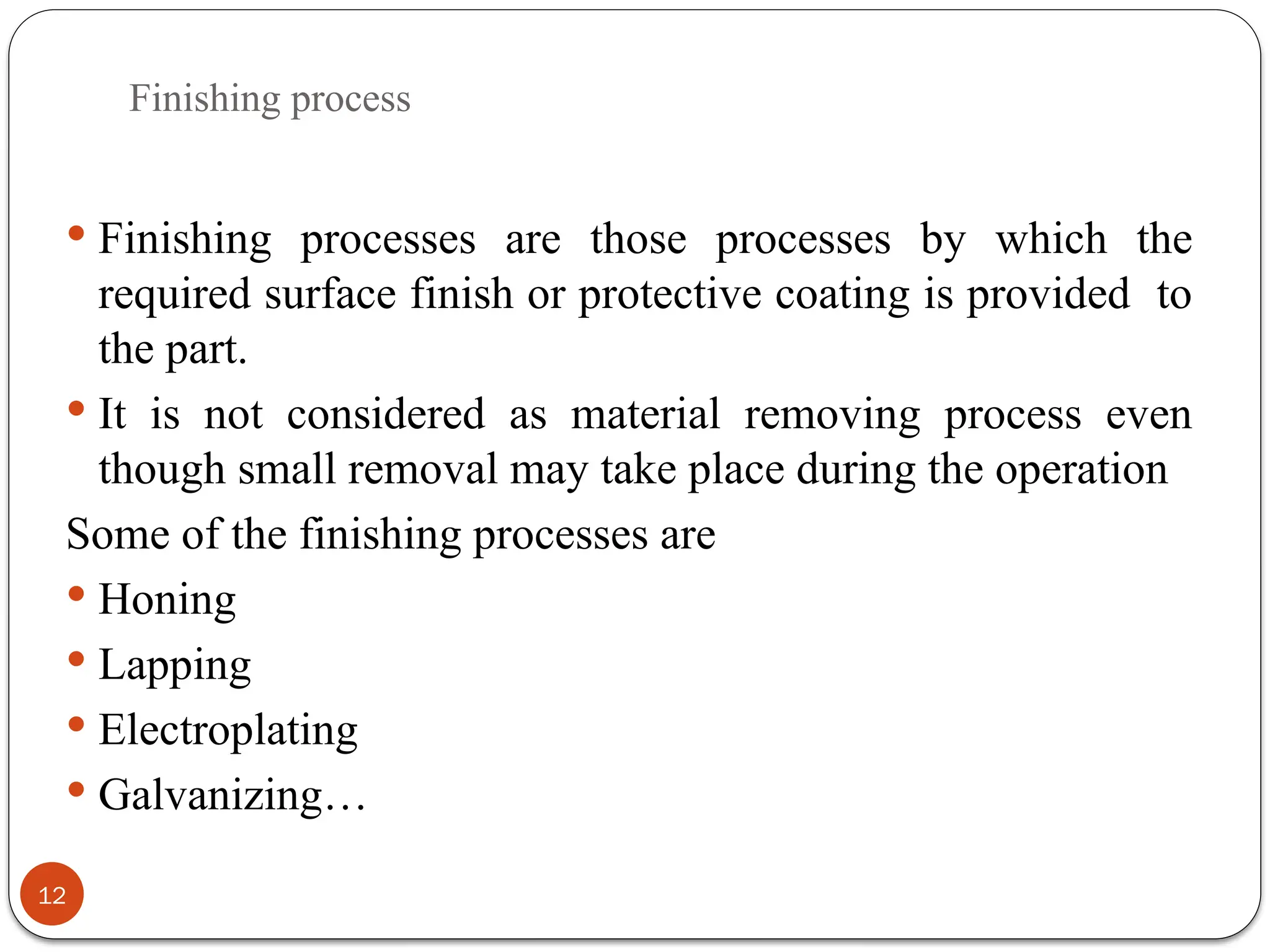 Finishing process
12
 Finishing processes are those processes by which the
required surface finish or protective coating is provided to
the part.
 It is not considered as material removing process even
though small removal may take place during the operation
Some of the finishing processes are
 Honing
 Lapping
 Electroplating
 Galvanizing…
 