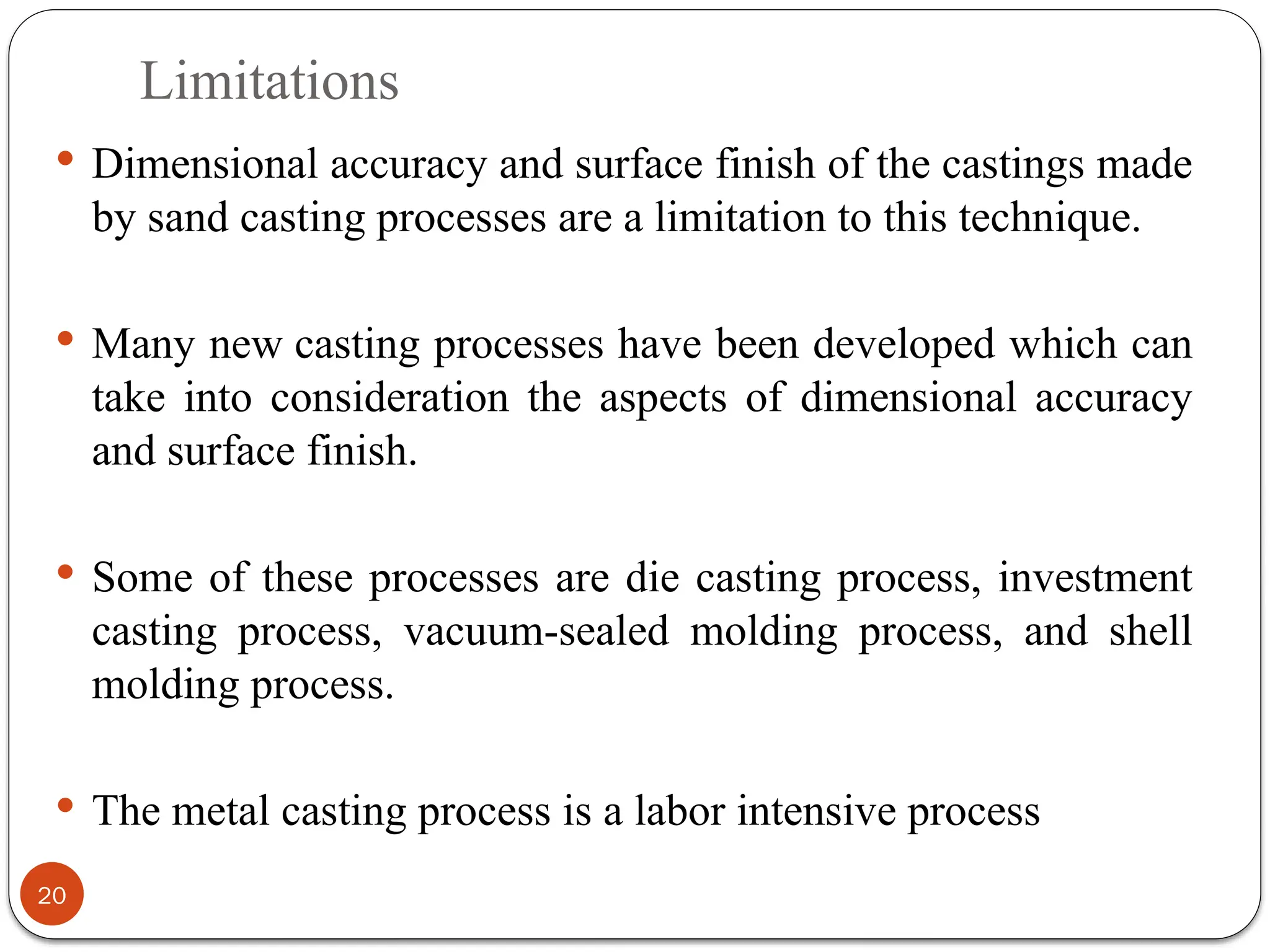 Limitations
20
 Dimensional accuracy and surface finish of the castings made
by sand casting processes are a limitation to this technique.
 Many new casting processes have been developed which can
take into consideration the aspects of dimensional accuracy
and surface finish.
 Some of these processes are die casting process, investment
casting process, vacuum-sealed molding process, and shell
molding process.
 The metal casting process is a labor intensive process
 