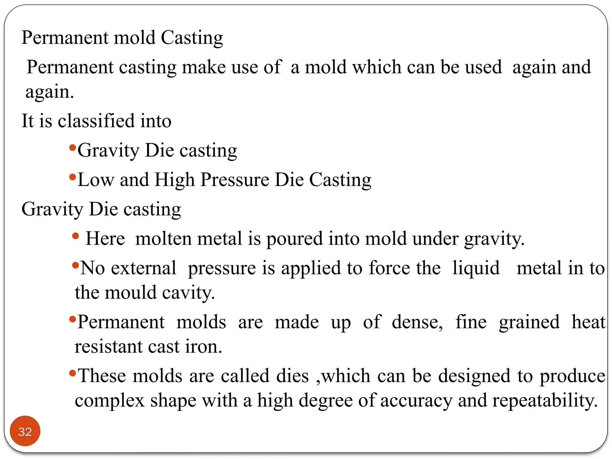 32
Permanent mold Casting
Permanent casting make use of a mold which can be used again and
again.
It is classified into
Gravity Die casting
Low and High Pressure Die Casting
Gravity Die casting
 Here molten metal is poured into mold under gravity.
No external pressure is applied to force the liquid metal in to
the mould cavity.
Permanent molds are made up of dense, fine grained heat
resistant cast iron.
These molds are called dies ,which can be designed to produce
complex shape with a high degree of accuracy and repeatability.
 