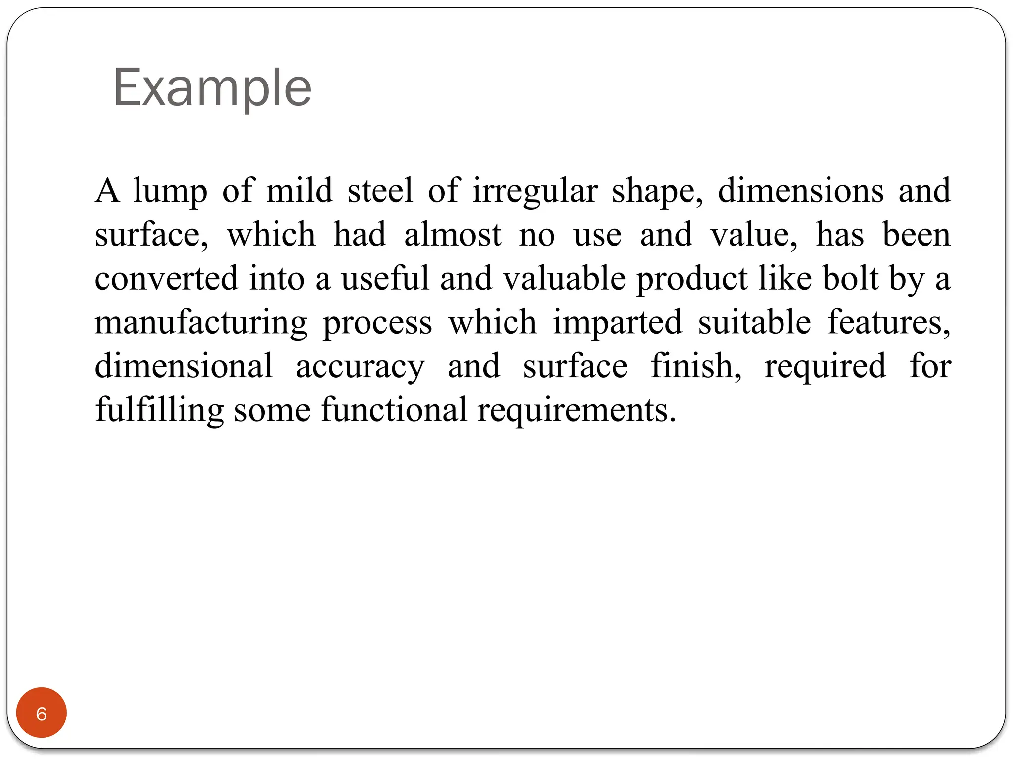 Example
6
A lump of mild steel of irregular shape, dimensions and
surface, which had almost no use and value, has been
converted into a useful and valuable product like bolt by a
manufacturing process which imparted suitable features,
dimensional accuracy and surface finish, required for
fulfilling some functional requirements.
 