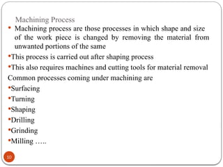Machining Process
10
 Machining process are those processes in which shape and size
of the work piece is changed by removing the material from
unwanted portions of the same
This process is carried out after shaping process
This also requires machines and cutting tools for material removal
Common processes coming under machining are
Surfacing
Turning
Shaping
Drilling
Grinding
Milling …..
 