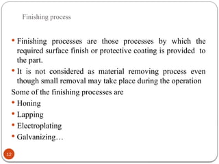 Finishing process
12
 Finishing processes are those processes by which the
required surface finish or protective coating is provided to
the part.
 It is not considered as material removing process even
though small removal may take place during the operation
Some of the finishing processes are
 Honing
 Lapping
 Electroplating
 Galvanizing…
 