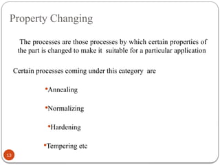 Property Changing
13
The processes are those processes by which certain properties of
the part is changed to make it suitable for a particular application
Certain processes coming under this category are
Annealing
Normalizing
Hardening
Tempering etc
 