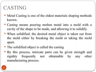 CASTING
16
 Metal Casting is one of the oldest materials shaping methods
known.
 Casting means pouring molten metal into a mold with a
cavity of the shape to be made, and allowing it to solidify.
 When solidified, the desired metal object is taken out from
the mold either by breaking the mold or taking the mold
apart.
 The solidified object is called the casting
 By this process, intricate parts can be given strength and
rigidity frequently not obtainable by any other
manufacturing process.
 