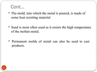 Cont…
17
 The mold, into which the metal is poured, is made of
some heat resisting material.
 Sand is most often used as it resists the high temperature
of the molten metal.
 Permanent molds of metal can also be used to cast
products.
 