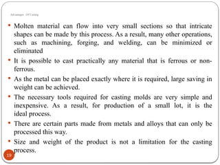 Advantages Of Casting
19
 Molten material can flow into very small sections so that intricate
shapes can be made by this process. As a result, many other operations,
such as machining, forging, and welding, can be minimized or
eliminated
 It is possible to cast practically any material that is ferrous or non-
ferrous.
 As the metal can be placed exactly where it is required, large saving in
weight can be achieved.
 The necessary tools required for casting molds are very simple and
inexpensive. As a result, for production of a small lot, it is the
ideal process.
 There are certain parts made from metals and alloys that can only be
processed this way.
 Size and weight of the product is not a limitation for the casting
process.
 