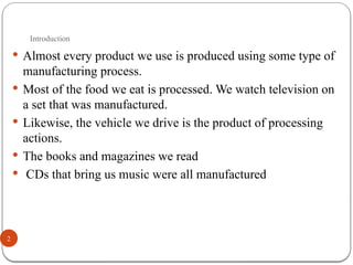 Introduction
2
 Almost every product we use is produced using some type of
manufacturing process.
 Most of the food we eat is processed. We watch television on
a set that was manufactured.
 Likewise, the vehicle we drive is the product of processing
actions.
 The books and magazines we read
 CDs that bring us music were all manufactured
 
