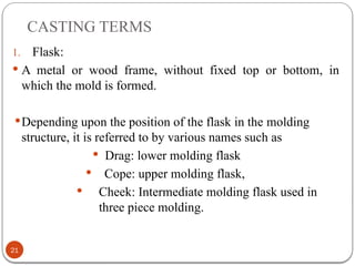 CASTING TERMS
21
1. Flask:
 A metal or wood frame, without fixed top or bottom, in
which the mold is formed.
Depending upon the position of the flask in the molding
structure, it is referred to by various names such as
 Drag: lower molding flask
 Cope: upper molding flask,
 Cheek: Intermediate molding flask used in
three piece molding.
 