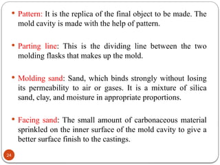 24
 Pattern: It is the replica of the final object to be made. The
mold cavity is made with the help of pattern.
 Parting line: This is the dividing line between the two
molding flasks that makes up the mold.
 Molding sand: Sand, which binds strongly without losing
its permeability to air or gases. It is a mixture of silica
sand, clay, and moisture in appropriate proportions.
 Facing sand: The small amount of carbonaceous material
sprinkled on the inner surface of the mold cavity to give a
better surface finish to the castings.
 