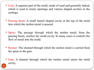 25
 Core: A separate part of the mold, made of sand and generally baked,
which is used to create openings and various shaped cavities in the
castings.
 Pouring basin: A small funnel shaped cavity at the top of the mold
into which the molten metal is poured.
 Sprue: The passage through which the molten metal, from the
pouring basin, reaches the mold cavity. In many cases it controls the
flow of metal into the mold.
 Runner: The channel through which the molten metal is carried from
the sprue to the gate.
 Gate: A channel through which the molten metal enters the mold
cavity.
 