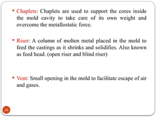 26
 Chaplets: Chaplets are used to support the cores inside
the mold cavity to take care of its own weight and
overcome the metallostatic force.
 Riser: A column of molten metal placed in the mold to
feed the castings as it shrinks and solidifies. Also known
as feed head. (open riser and blind riser)
 Vent: Small opening in the mold to facilitate escape of air
and gases.
 