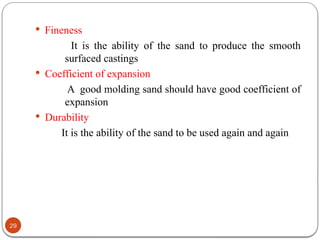 29
 Fineness
It is the ability of the sand to produce the smooth
surfaced castings
 Coefficient of expansion
A good molding sand should have good coefficient of
expansion
 Durability
It is the ability of the sand to be used again and again
 