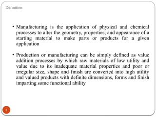 Definition
3
• Manufacturing is the application of physical and chemical
processes to alter the geometry, properties, and appearance of a
starting material to make parts or products for a given
application
• Production or manufacturing can be simply defined as value
addition processes by which raw materials of low utility and
value due to its inadequate material properties and poor or
irregular size, shape and finish are converted into high utility
and valued products with definite dimensions, forms and finish
imparting some functional ability
 