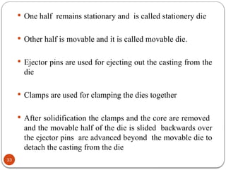 33
 One half remains stationary and is called stationery die
 Other half is movable and it is called movable die.
 Ejector pins are used for ejecting out the casting from the
die
 Clamps are used for clamping the dies together
 After solidification the clamps and the core are removed
and the movable half of the die is slided backwards over
the ejector pins are advanced beyond the movable die to
detach the casting from the die
 