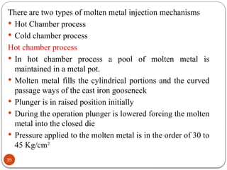 35
There are two types of molten metal injection mechanisms
 Hot Chamber process
 Cold chamber process
Hot chamber process
 In hot chamber process a pool of molten metal is
maintained in a metal pot.
 Molten metal fills the cylindrical portions and the curved
passage ways of the cast iron gooseneck
 Plunger is in raised position initially
 During the operation plunger is lowered forcing the molten
metal into the closed die
 Pressure applied to the molten metal is in the order of 30 to
45 Kg/cm2
 