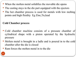 37
 When the molten metal solidifies the movable die opens
 The casting stays in the die part equipped with the ejectors
 The hot chamber process is used for metals with low melting
points and high fluidity Eg Zinc,Tn,lead
Cold Chamber process
 Cold chamber machine consists of a pressure chamber of
cylindrical shape with a piston operated by the hydraulic
pressure
 Molten metal is brought in a ladle and is poured in to the cold
chamber after the die is closed
 Ram forces the molten metal in to the die
 