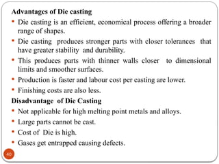 40
Advantages of Die casting
 Die casting is an efficient, economical process offering a broader
range of shapes.
 Die casting produces stronger parts with closer tolerances that
have greater stability and durability.
 This produces parts with thinner walls closer to dimensional
limits and smoother surfaces.
 Production is faster and labour cost per casting are lower.
 Finishing costs are also less.
Disadvantage of Die Casting
 Not applicable for high melting point metals and alloys.
 Large parts cannot be cast.
 Cost of Die is high.
 Gases get entrapped causing defects.
 