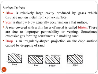 43
Surface Defects
 Blow is relatively large cavity produced by gases which
displace molten metal from convex surface.
 Scar is shallow blow generally occurring on a flat surface.
 A scar covered with a thin layer of metal is called blister. These
are due to improper permeability or venting. Sometimes
excessive gas forming constituents in molding sand.
 Drop is an irregularly-shaped projection on the cope surface
caused by dropping of sand.
 