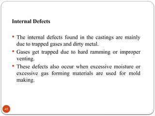 45
Internal Defects
 The internal defects found in the castings are mainly
due to trapped gases and dirty metal.
 Gases get trapped due to hard ramming or improper
venting.
 These defects also occur when excessive moisture or
excessive gas forming materials are used for mold
making.
 