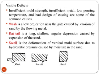 47
Visible Defects
 Insufficient mold strength, insufficient metal, low pouring
temperature, and bad design of casting are some of the
common causes.
 Wash is a low projection near the gate caused by erosion of
sand by the flowing metal.
 Rat tail is a long, shallow, angular depression caused by
expansion of the sand.
 Swell is the deformation of vertical mold surface due to
hydrostatic pressure caused by moisture in the sand.
 