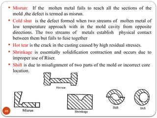 48
 Misrun: If the molten metal fails to reach all the sections of the
mold ,the defect is termed as misrun.
 Cold shut is the defect formed when two streams of molten metal of
low temperature approach with in the mold cavity from opposite
directions. The two streams of metals establish physical contact
between them but fails to fuse together
 Hot tear is the crack in the casting caused by high residual stresses.
 Shrinkage is essentially solidification contraction and occurs due to
improper use of Riser.
 Shift is due to misalignment of two parts of the mold or incorrect core
location.
 