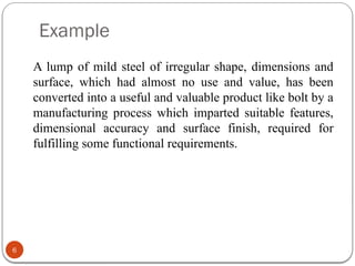 Example
6
A lump of mild steel of irregular shape, dimensions and
surface, which had almost no use and value, has been
converted into a useful and valuable product like bolt by a
manufacturing process which imparted suitable features,
dimensional accuracy and surface finish, required for
fulfilling some functional requirements.
 