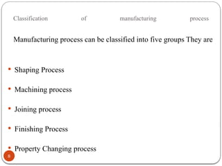 Classification of manufacturing process
8
Manufacturing process can be classified into five groups They are
 Shaping Process
 Machining process
 Joining process
 Finishing Process
 Property Changing process
 