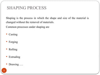 SHAPING PROCESS
9
Shaping is the process in which the shape and size of the material is
changed without the removal of materials.
Common processes under shaping are
 Casting
 Forging
 Rolling
 Extruding
 Drawing ….
 