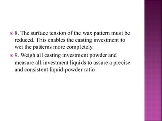  8. The surface tension of the wax pattern must be
reduced. This enables the casting investment to
wet the patterns more completely.
 9. Weigh all casting investment powder and
measure all investment liquids to assure a precise
and consistent liquid-powder ratio
 